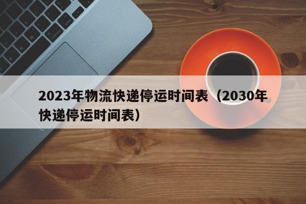 2023年物流快递停运时间表（2030年快递停运时间表）
