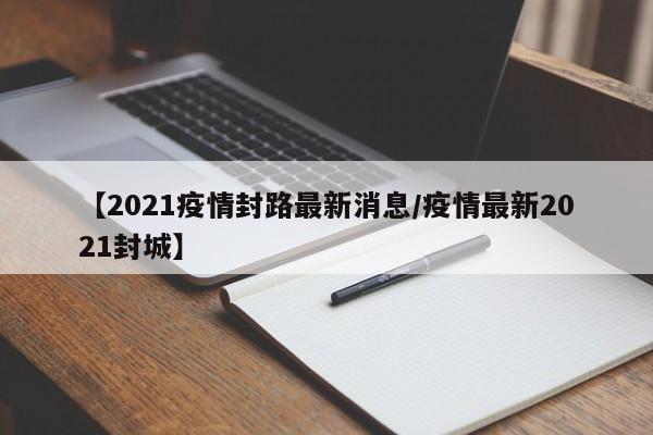 【2021疫情封路最新消息/疫情最新2021封城】