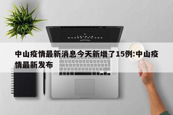 中山疫情最新消息今天新增了15例:中山疫情最新发布