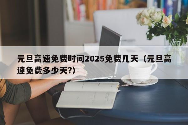 元旦高速免费时间2025免费几天（元旦高速免费多少天?）