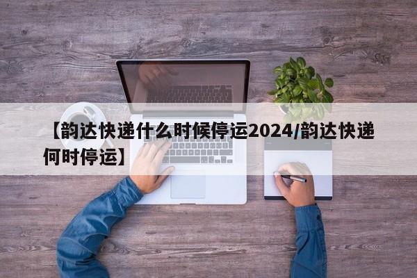【韵达快递什么时候停运2024/韵达快递何时停运】