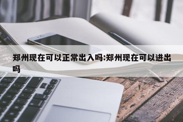 郑州现在可以正常出入吗:郑州现在可以进出吗