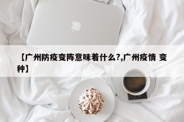 【广州防疫变阵意味着什么?,广州疫情 变种】
