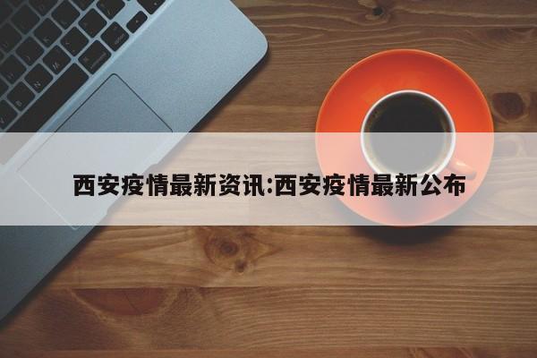 西安疫情最新资讯:西安疫情最新公布