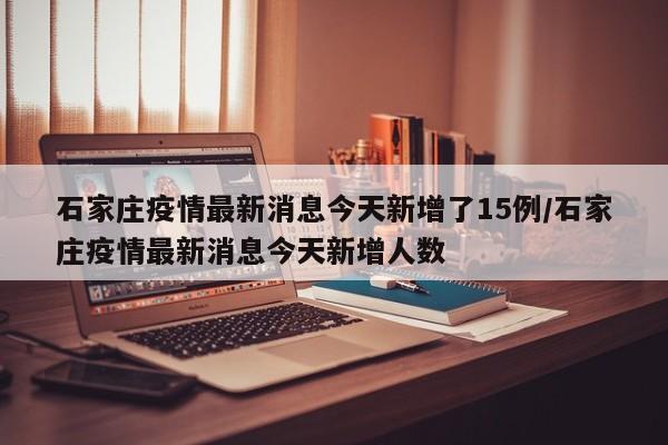 石家庄疫情最新消息今天新增了15例/石家庄疫情最新消息今天新增人数