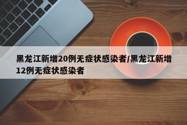 黑龙江新增20例无症状感染者/黑龙江新增12例无症状感染者