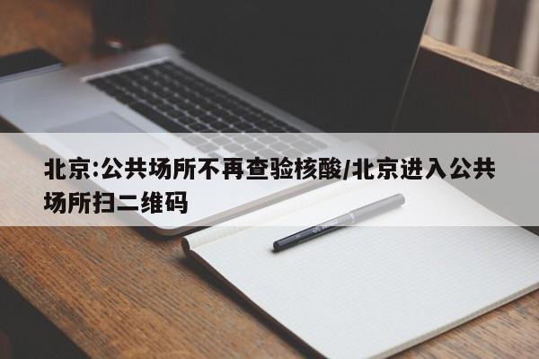 北京:公共场所不再查验核酸/北京进入公共场所扫二维码